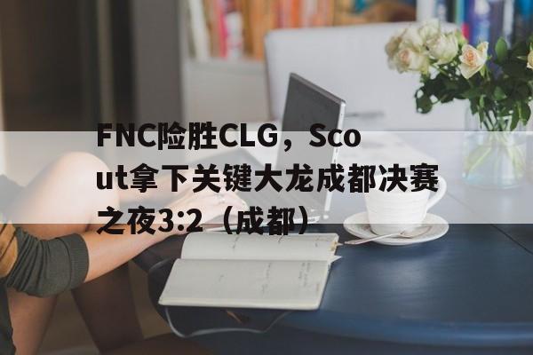 开云体育下载-FNC险胜CLG，Scout拿下关键大龙成都决赛之夜3:2（成都）